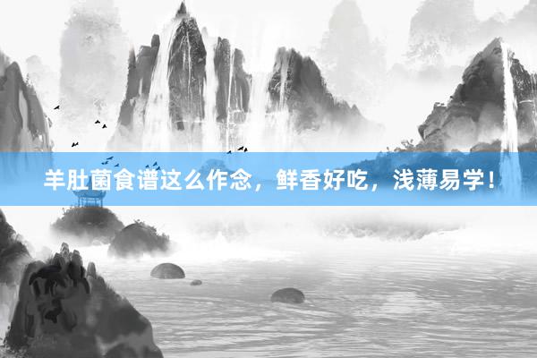 羊肚菌食谱这么作念，鲜香好吃，浅薄易学！