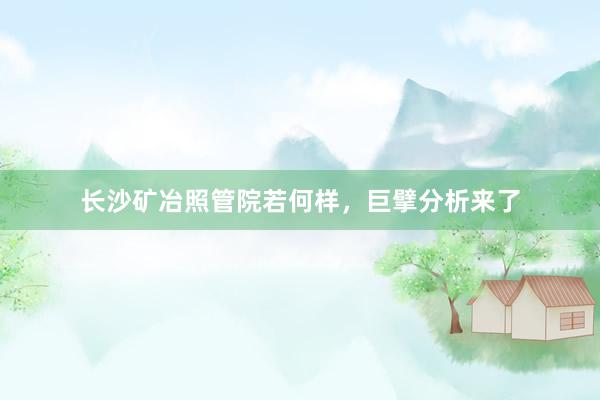 长沙矿冶照管院若何样，巨擘分析来了