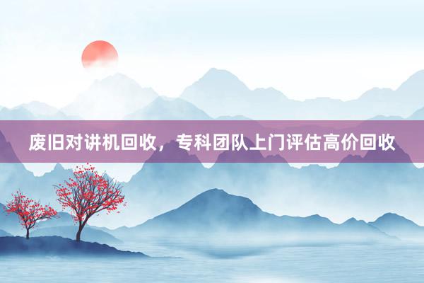 废旧对讲机回收，专科团队上门评估高价回收